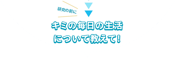 研究の前にキミの毎日の生活について教えて！