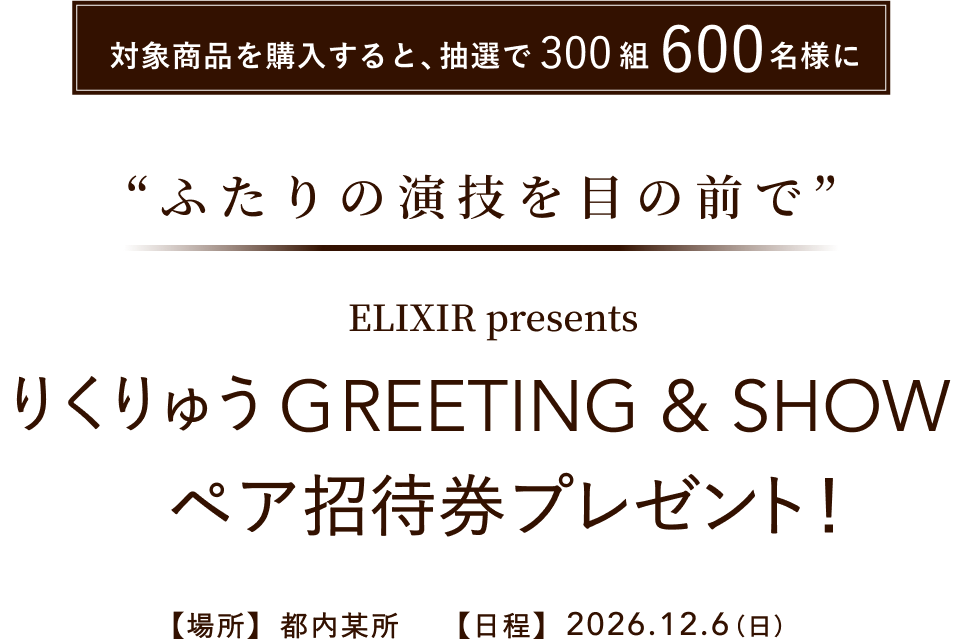 対象商品を購入すると、抽選で300組600名様に 「ふたりの演技を、生の迫力で” ELIXIR presents りくりゅう GREETING & SHOW ペア招待券プレゼント! 【場所】都内某所 【日程】2026.12.6