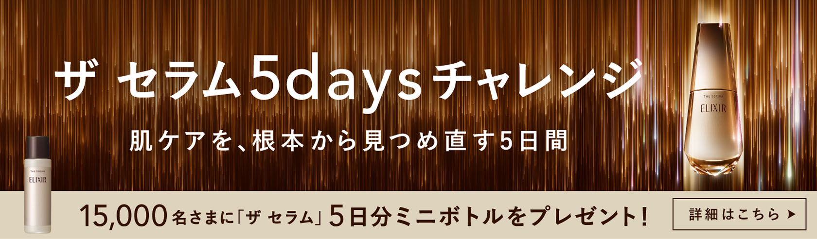 エリニア ザ セラム5daysチャレンジ 肌ケアを、根本から見つめ直す5日間 15,000名さまに「ザ セラム」5日分ミニボトルをプレゼント! エリクサー 詳細はこちら