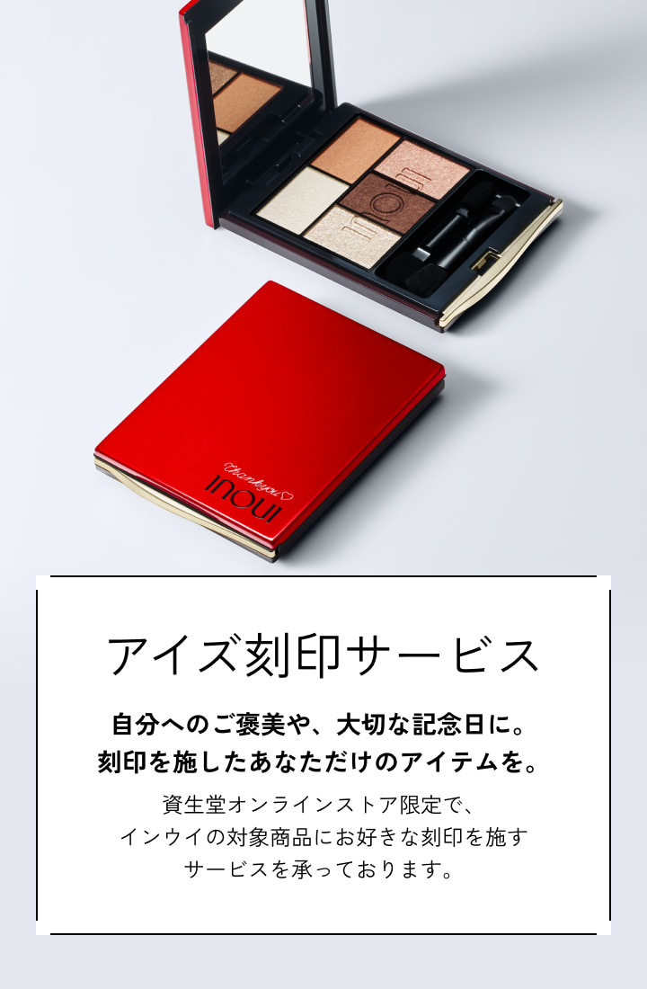 商品画像 アイズ刻印サービス 自分へのご褒美や、大切な記念日に。刻印を施したあなただけのアイテムを。 資生堂オンラインストア限定で、インウイの対象商品にお好きな刻印を施すサービスを承っております。