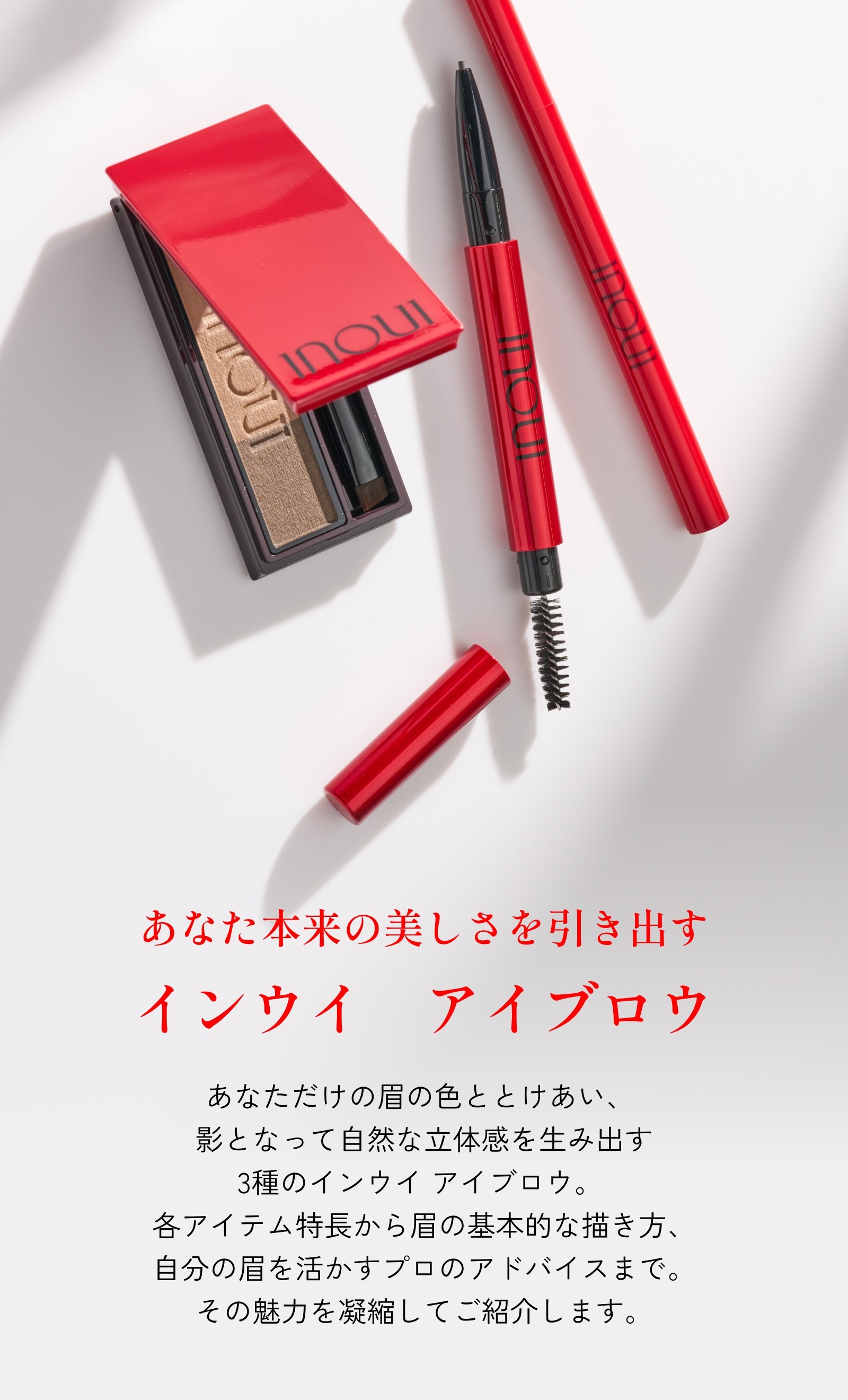 あなた本来の美しさを引き出すインウイ　アイブロウ あなただけの眉の色ととけあい、影となって自然な立体感を生み出す3種のインウイ アイブロウ。各アイテム特長から眉の基本的な描き方、自分の眉を活かすプロのアドバイスまで。その魅力を凝縮してご紹介します。