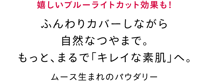 嬉しいブルーライトカット効果も！ ふんわりカバーしながら自然なつやまで。もっと、まるで「キレイな素肌」へ。 ムース生まれのパウダリー