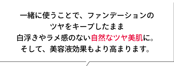 一緒に使うことで、ファンデーションのツヤをキープしたまま白浮きやラメ感のない自然なツヤ美肌に。そして、美容液効果もより高まります。