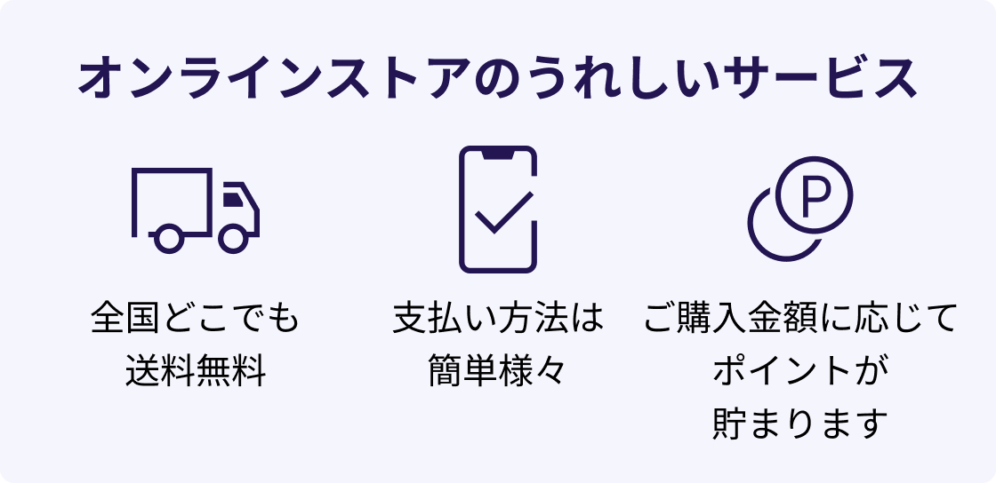 オンラインストアのうれしいサービス 全国どこでも送料無料 支払い方法は簡単様々 ご購入金額に応じてポイントが貯まります