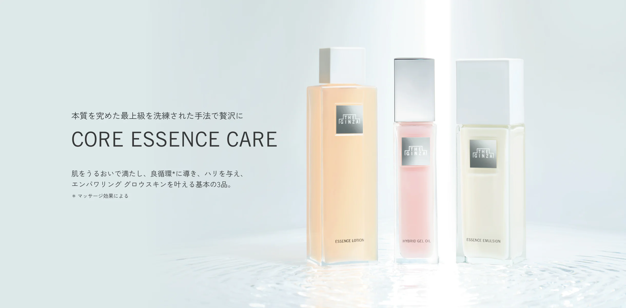 本質を究めた最上級を洗練された手法で贅沢に CORE ESSENCE CARE 肌をうるおいで満たし、良循環*に導き、ハリを与え、エンパワリング グロウスキンを叶える基本の3品。＊マッサージ効果による
