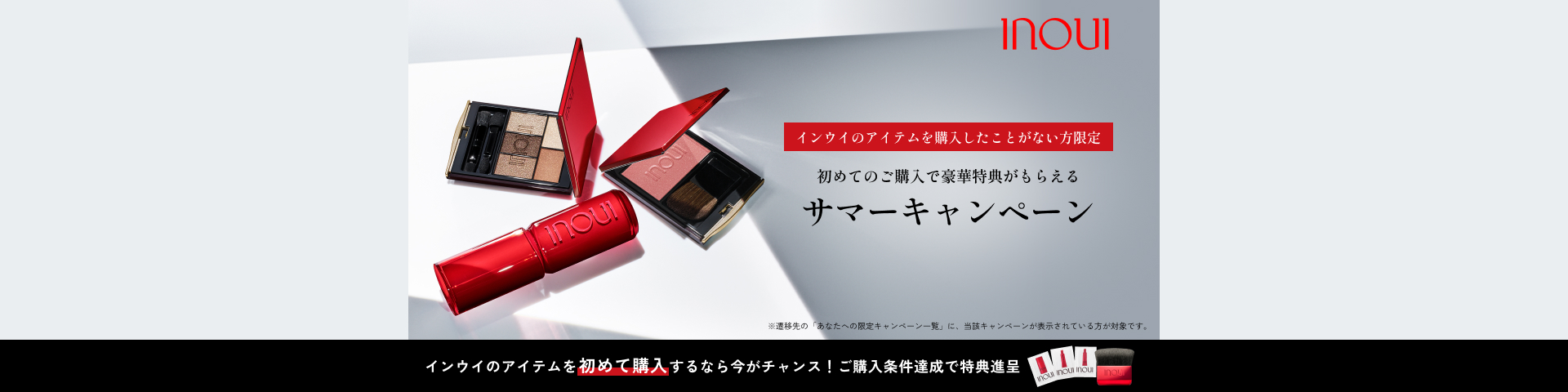 インウイのアイテムを購入したことがない方限定 初めてのご購入で豪華特典がもらえる サマーキャンペーン ※遷移先の「あなたへの限定キャンペーン一覧」に、当該キャンペーンが表示されている方が対象です。 インウイのアイテムを初めて購入するなら今がチャンス！ご購入条件達成で特典進呈
