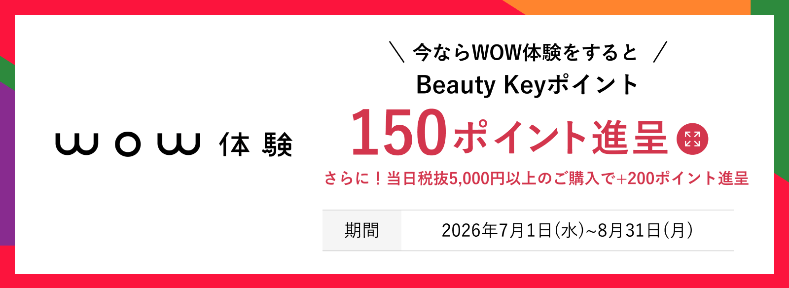 今ならWOW体験をするとBeauty Keyポイント150ポイント進呈。さらに！当日税抜5,000円以上のご購入で＋200ポイント進呈 期間：2026年7月1日（水）〜8月31日（月） 詳しくはこちら